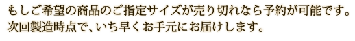 もしご希望の商品のご指定サイズが売り切れなら予約が可能です。次回製造時点で、いち早くお手元にお届けします。
